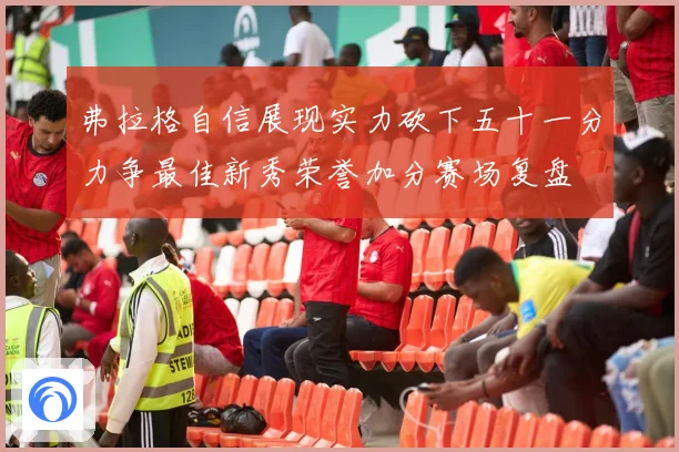 弗拉格自信展现实力砍下五十一分力争最佳新秀荣誉加分赛场复盘