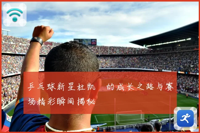 乒乓球新星杜凯琹的成长之路与赛场精彩瞬间揭秘