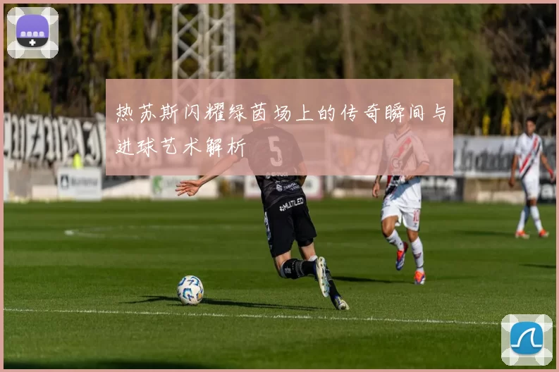 热苏斯闪耀绿茵场上的传奇瞬间与进球艺术解析