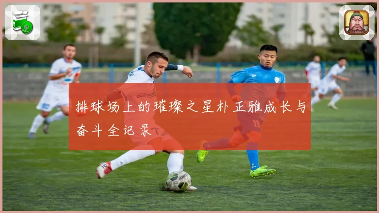 排球场上的璀璨之星朴正雅成长与奋斗全记录