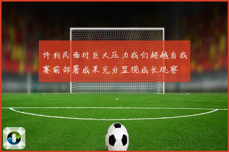 许利民面对巨大压力我们超越自我赛前部署成果充分显现成长观察