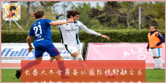 长春大冬会筹备以国际视野融合东北风情彰显开放自信新风采新气象