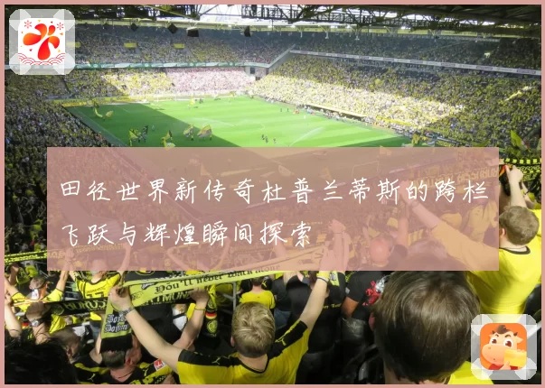 田径世界新传奇杜普兰蒂斯的跨栏飞跃与辉煌瞬间探索