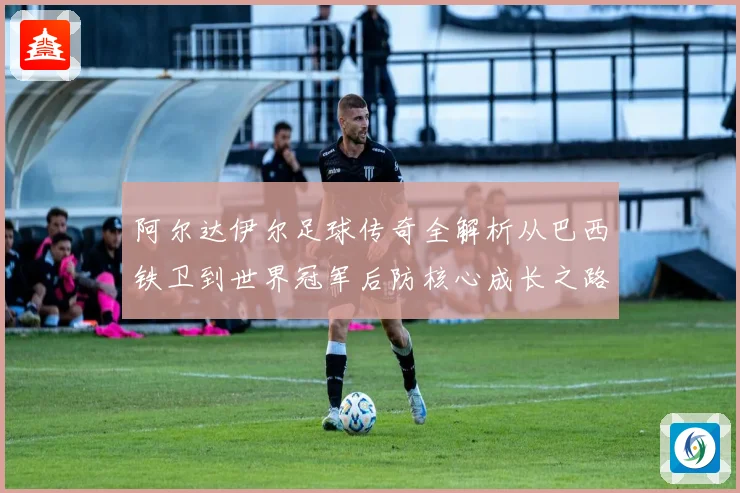 阿尔达伊尔足球传奇全解析从巴西铁卫到世界冠军后防核心成长之路