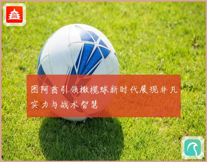 图阿酋引领橄榄球新时代展现非凡实力与战术智慧