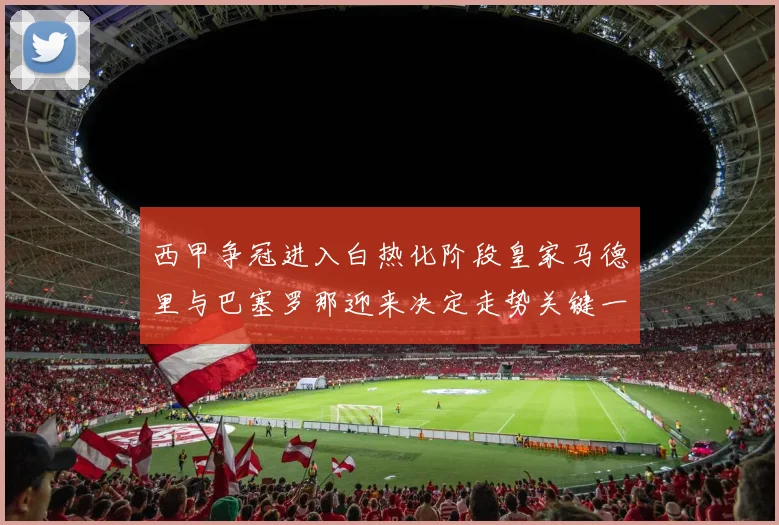 西甲争冠进入白热化阶段皇家马德里与巴塞罗那迎来决定走势关键一战