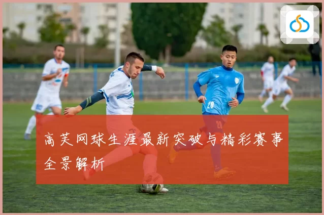 高芙网球生涯最新突破与精彩赛事全景解析