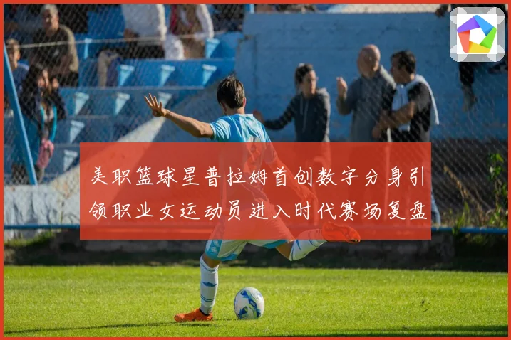 美职篮球星普拉姆首创数字分身引领职业女运动员进入时代赛场复盘