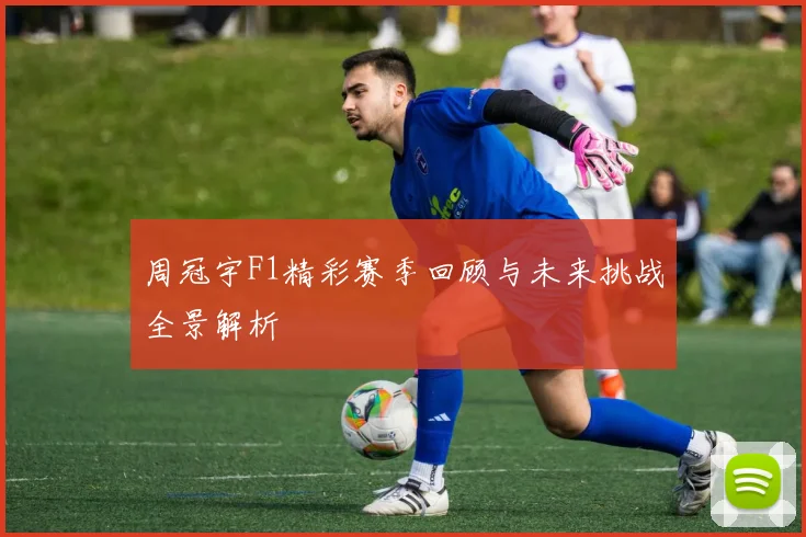 周冠宇F1精彩赛季回顾与未来挑战全景解析