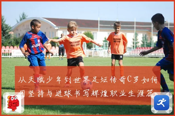 从天赋少年到世界足坛传奇C罗如何用坚持与进球书写辉煌职业生涯篇章
