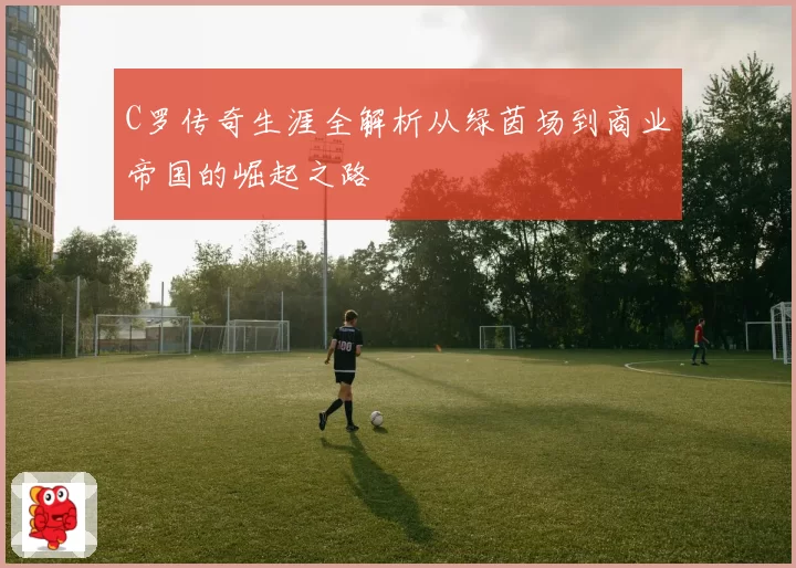 C罗传奇生涯全解析从绿茵场到商业帝国的崛起之路