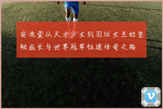 安洗莹从天才少女到羽坛女王的坚韧成长与世界冠军征途传奇之路