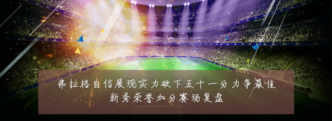 弗拉格自信展现实力砍下五十一分力争最佳新秀荣誉加分赛场复盘