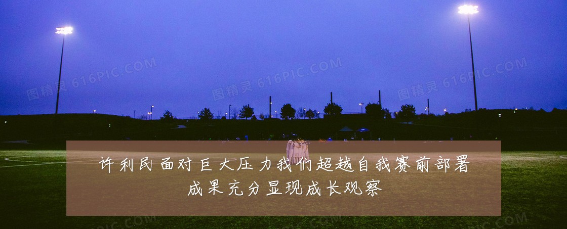 许利民面对巨大压力我们超越自我赛前部署成果充分显现成长观察