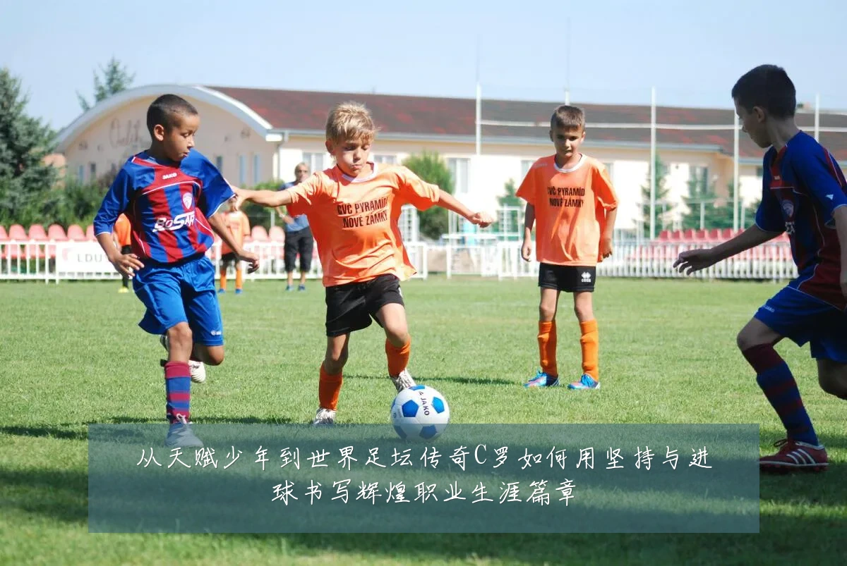 从天赋少年到世界足坛传奇C罗如何用坚持与进球书写辉煌职业生涯篇章