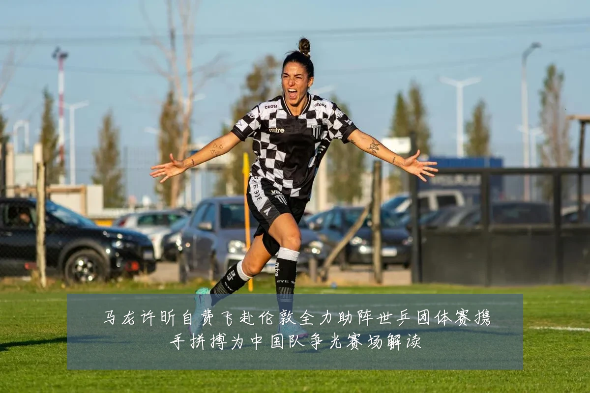 马龙许昕自费飞赴伦敦全力助阵世乒团体赛携手拼搏为中国队争光赛场解读
