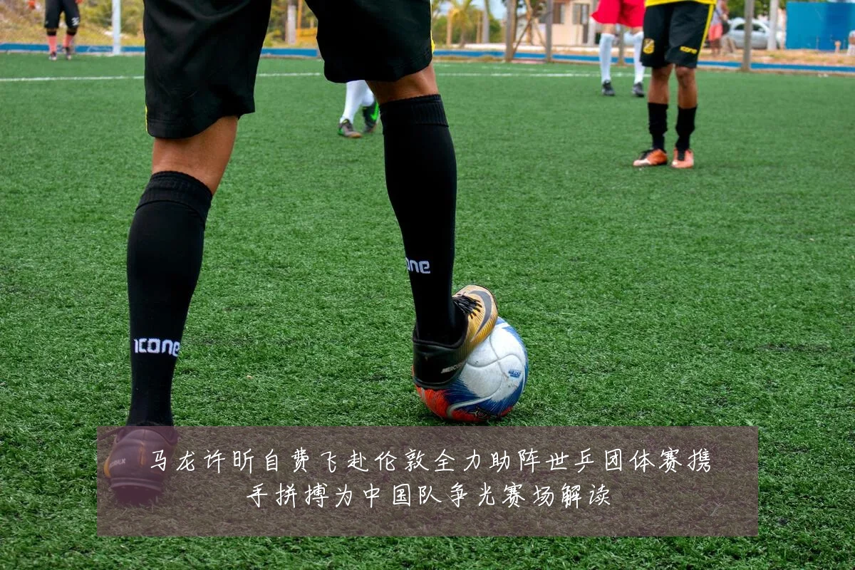 马龙许昕自费飞赴伦敦全力助阵世乒团体赛携手拼搏为中国队争光赛场解读