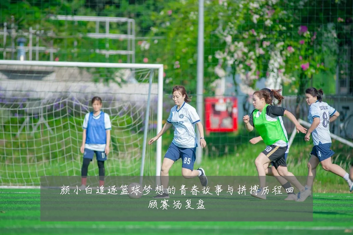 颜小白追逐篮球梦想的青春故事与拼搏历程回顾赛场复盘