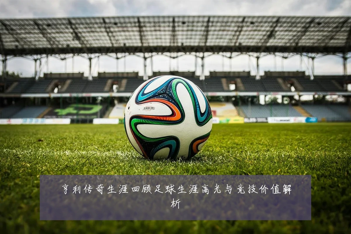 亨利传奇生涯回顾足球生涯高光与竞技价值解析