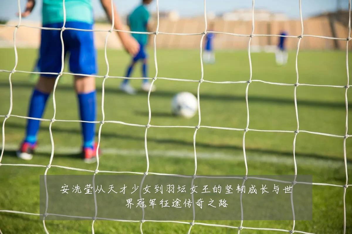 安洗莹从天才少女到羽坛女王的坚韧成长与世界冠军征途传奇之路